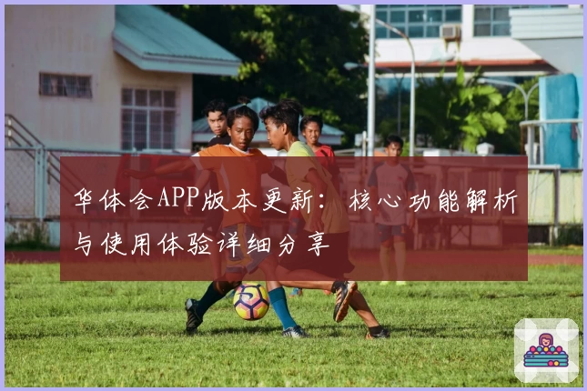 华体会APP版本更新：核心功能解析与使用体验详细分享