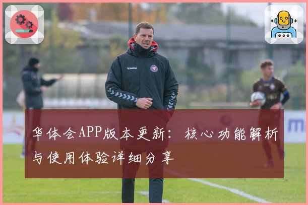 华体会APP版本更新：核心功能解析与使用体验详细分享